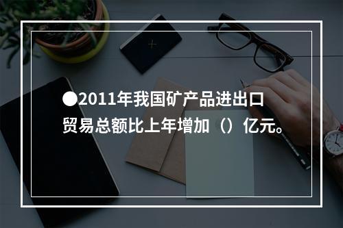 ●2011年我国矿产品进出口贸易总额比上年增加（）亿元。