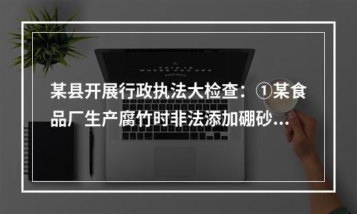 某县开展行政执法大检查：①某食品厂生产腐竹时非法添加硼砂被当