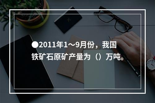 ●2011年1～9月份，我国铁矿石原矿产量为（）万吨。