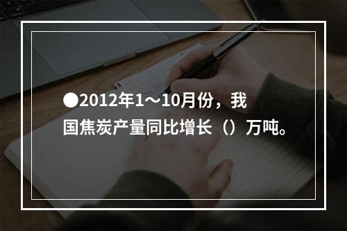 ●2012年1～10月份，我国焦炭产量同比增长（）万吨。