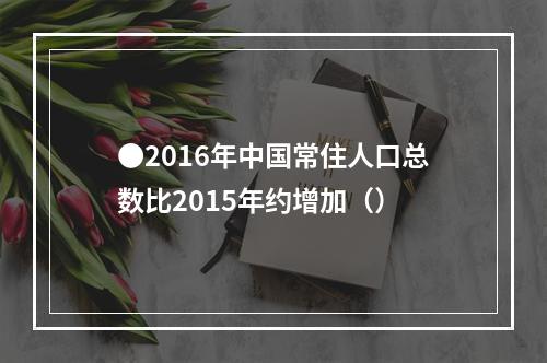 ●2016年中国常住人口总数比2015年约增加（）