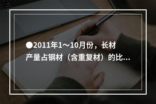 ●2011年1～10月份，长材产量占钢材（含重复材）的比重为