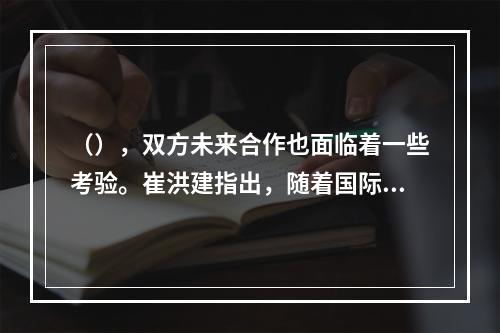 （），双方未来合作也面临着一些考验。崔洪建指出，随着国际形势