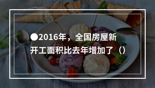 ●2016年，全国房屋新开工面积比去年增加了（）