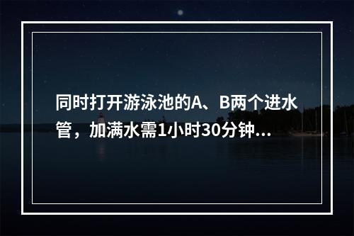 同时打开游泳池的A、B两个进水管，加满水需1小时30分钟，且