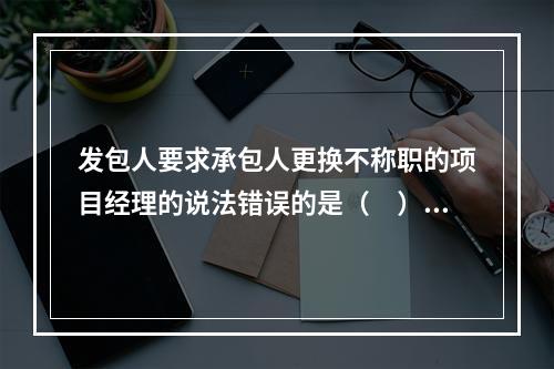 发包人要求承包人更换不称职的项目经理的说法错误的是（　）。