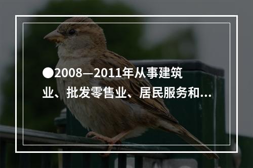 ●2008—2011年从事建筑业、批发零售业、居民服务和其他