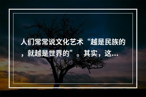 人们常常说文化艺术“越是民族的，就越是世界的”。其实，这种说