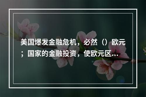 美国爆发金融危机，必然（）欧元；国家的金融投资，使欧元区的金