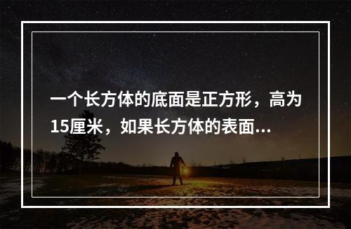 一个长方体的底面是正方形，高为15厘米，如果长方体的表面积是