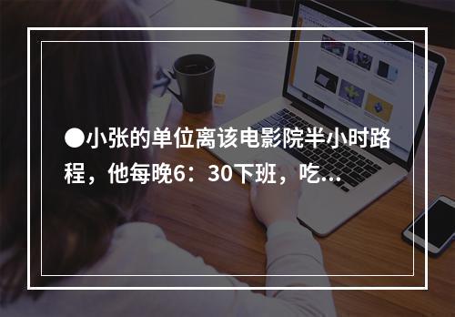 ●小张的单位离该电影院半小时路程，他每晚6：30下班，吃晚饭