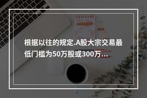 根据以往的规定.A股大宗交易最低门槛为50万股或300万人民