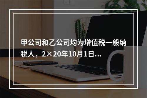 甲公司和乙公司均为增值税一般纳税人，2×20年10月1日，甲