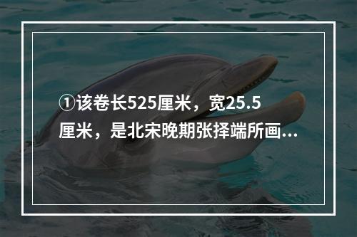 ①该卷长525厘米，宽25.5厘米，是北宋晚期张择端所画；②