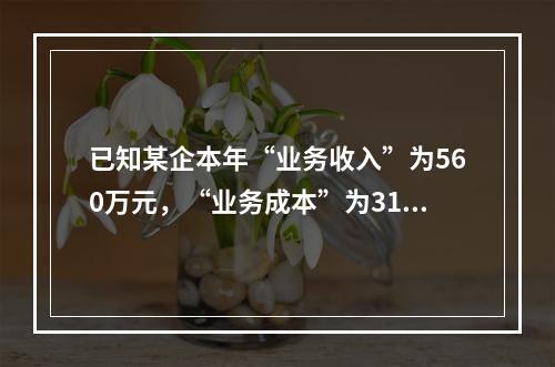 已知某企本年“业务收入”为560万元，“业务成本”为310万