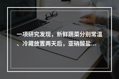 一项研究发现，新鲜蔬菜分别常温、冷藏放置两天后，亚硝酸盐含量