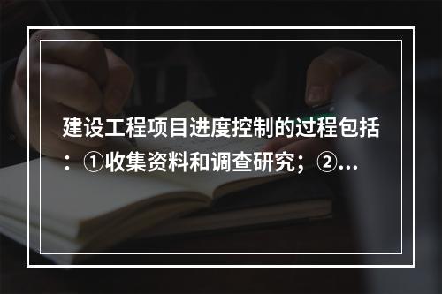 建设工程项目进度控制的过程包括：①收集资料和调查研究；②进度