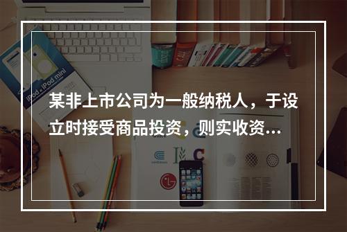 某非上市公司为一般纳税人，于设立时接受商品投资，则实收资本的