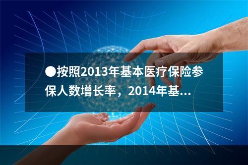 ●按照2013年基本医疗保险参保人数增长率，2014年基本医