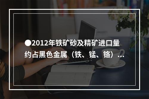 ●2012年铁矿砂及精矿进口量约占黑色金属（铁、锰、铬）矿砂