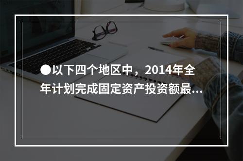 ●以下四个地区中，2014年全年计划完成固定资产投资额最多的