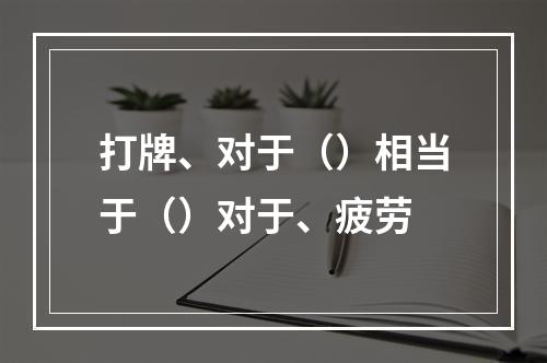 打牌、对于（）相当于（）对于、疲劳