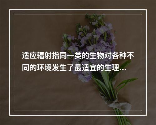 适应辐射指同一类的生物对各种不同的环境发生了最适宜的生理分化