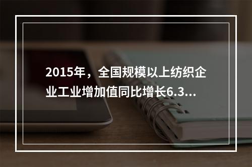 2015年，全国规模以上纺织企业工业增加值同比增长6.3%，