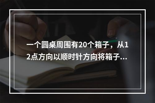 一个圆桌周围有20个箱子，从12点方向以顺时针方向将箱子依次