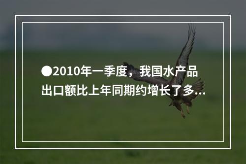 ●2010年一季度，我国水产品出口额比上年同期约增长了多少亿