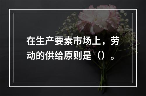 在生产要素市场上，劳动的供给原则是（）。