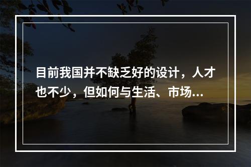 目前我国并不缺乏好的设计，人才也不少，但如何与生活、市场结合