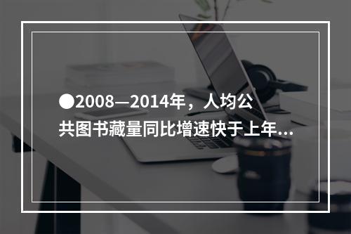 ●2008—2014年，人均公共图书藏量同比增速快于上年的年