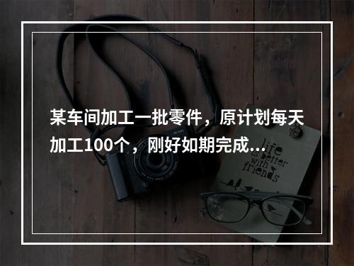 某车间加工一批零件，原计划每天加工100个，刚好如期完成，后