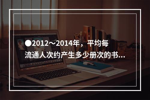 ●2012～2014年，平均每流通人次约产生多少册次的书刊文