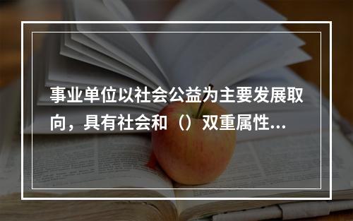 事业单位以社会公益为主要发展取向，具有社会和（）双重属性。