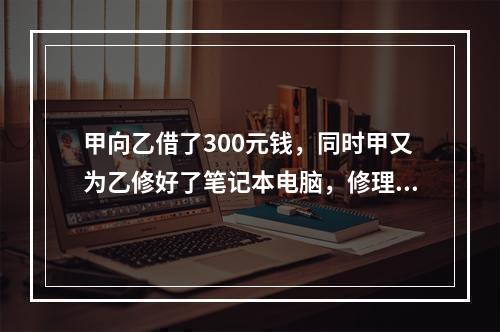 甲向乙借了300元钱，同时甲又为乙修好了笔记本电脑，修理费恰