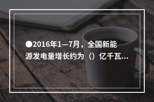 ●2016年1—7月，全国新能源发电量增长约为（）亿千瓦时。