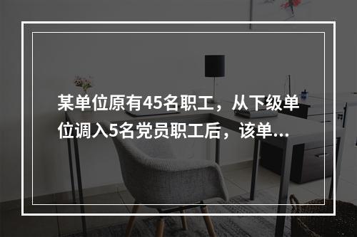 某单位原有45名职工，从下级单位调入5名党员职工后，该单位的