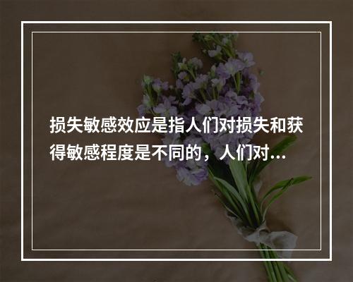 损失敏感效应是指人们对损失和获得敏感程度是不同的，人们对损失