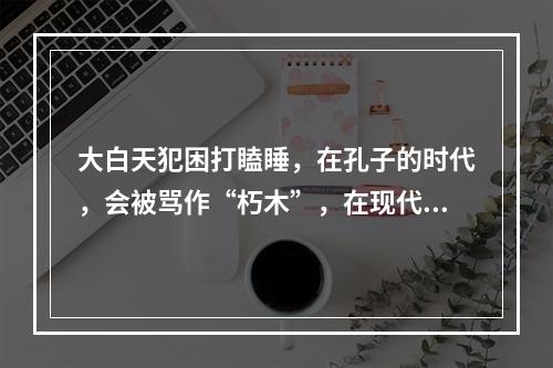 大白天犯困打瞌睡，在孔子的时代，会被骂作“朽木”，在现代办公