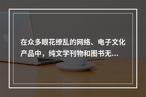 在众多眼花缭乱的网络、电子文化产品中，纯文学刊物和图书无疑都