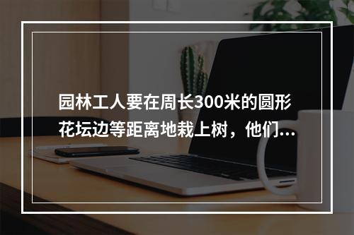 园林工人要在周长300米的圆形花坛边等距离地栽上树，他们先沿