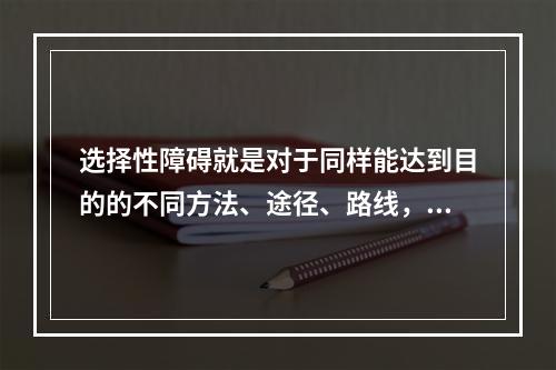 选择性障碍就是对于同样能达到目的的不同方法、途径、路线，在选