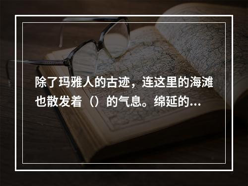 除了玛雅人的古迹，连这里的海滩也散发着（）的气息。绵延的海岸