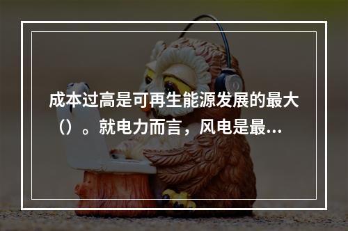 成本过高是可再生能源发展的最大（）。就电力而言，风电是最接近