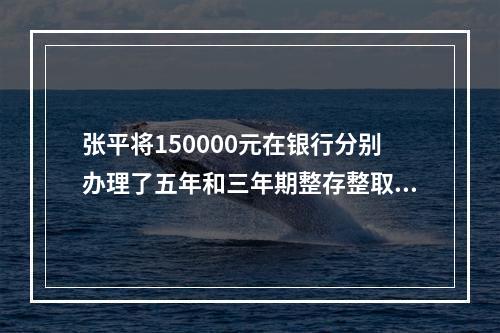 张平将150000元在银行分别办理了五年和三年期整存整取业务