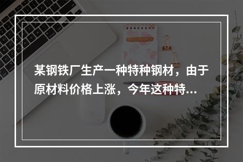 某钢铁厂生产一种特种钢材，由于原材料价格上涨，今年这种特种钢