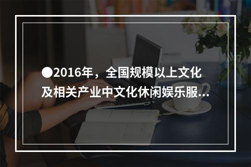 ●2016年，全国规模以上文化及相关产业中文化休闲娱乐服务业