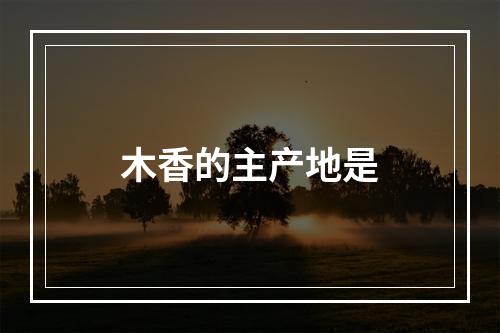 木香的主产地是